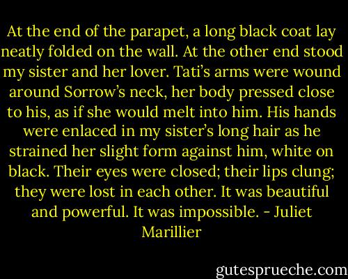 At the end of the parapet, a long black coat lay neatly folded on the wall. At the other end stood my sister and her lover. Tati’s arms were wound around Sorrow’s neck, her body pressed close to his, as if she would melt into him. His hands were enlaced in my sister’s long hair as he strained her slight form against him, white on black. Their eyes were closed; their lips clung; they were lost in each other. It was beautiful and powerful. It was impossible. - Juliet Marillier