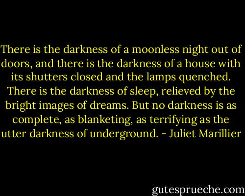There is the darkness of a moonless night out of doors, and there is the darkness of a house with its shutters closed and the lamps quenched. There is the darkness of sleep, relieved by the bright images of dreams. But no darkness is as complete, as blanketing, as terrifying as the utter darkness of underground. - Juliet Marillier