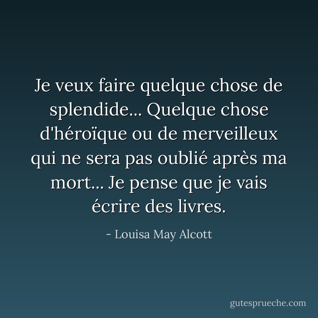 Je veux faire quelque chose de splendide...<br />Quelque chose d'héroïque ou de merveilleux qui ne sera pas oublié après ma mort...<br />Je pense que je vais écrire des livres. - Louisa May Alcott