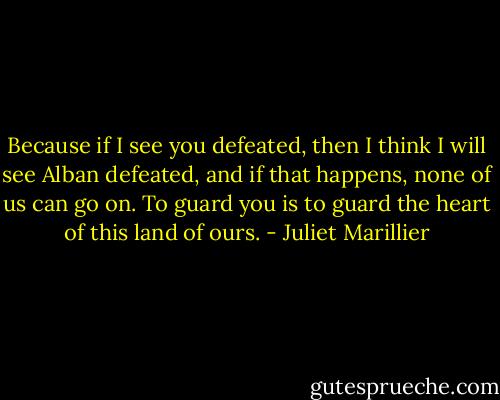 Because if I see you defeated, then I think I will see Alban defeated, and if that happens, none of us can go on. To guard you is to guard the heart of this land of ours. - Juliet Marillier