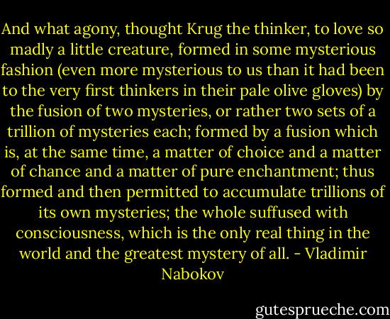 And what agony, thought Krug the thinker, to love so madly a little creature, formed in some mysterious fashion (even more mysterious to us than it had been to the very first thinkers in their pale olive gloves) by the fusion of two mysteries, or rather two sets of a trillion of mysteries each; formed by a fusion which is, at the same time, a matter of choice and a matter of chance and a matter of pure enchantment; thus formed and then permitted to accumulate trillions of its own mysteries; the whole suffused with consciousness, which is the only real thing in the world and the greatest mystery of all. - Vladimir Nabokov