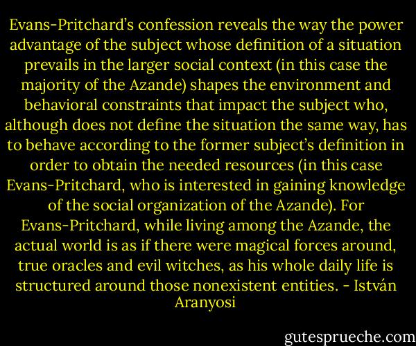 Evans-Pritchard’s confession reveals the way the power advantage of the subject whose definition of a situation prevails in the larger social context (in this case the majority of the Azande) shapes the environment and behavioral constraints that impact the subject who, although does not define the situation the same way, has to behave according to the former subject’s definition in order to obtain the needed resources (in this case Evans-Pritchard, who is interested in gaining knowledge of the social organization of the Azande). For Evans-Pritchard, while living among the Azande, the actual world is as if there were magical forces around, true oracles and evil witches, as his whole daily life is structured around those nonexistent entities. - István Aranyosi