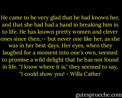 He came to be very glad that he had known her, and that she had had a hand in breaking him in to life. He has known pretty women and clever ones since then,-- but never one like her, as she was in her best days. Her eyes, when they laughed for a moment into one`s own, seemed to promise a wild delight that he has not found in life. "I know where it is," they seemed to say, "I could show you! - Willa Cather