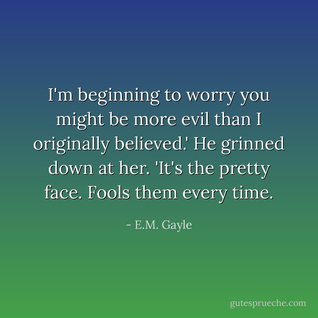 I'm beginning to worry you might be more evil than I originally believed.'<br />He grinned down at her. 'It's the pretty face. Fools them every time. - E.M. Gayle