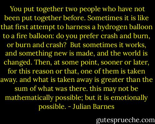  You put together two people who have not been put together before. Sometimes it is like that first attempt to harness a hydrogen balloon to a fire balloon: do you prefer crash and burn, or burn and crash? <br />But sometimes it works, and something new is made, and the world is changed. Then, at some point, sooner or later, for this reason or that, one of them is taken away. and what is taken away is greater than the sum of what was there. this may not be mathematically possible; but it is emotionally possible. - Julian Barnes