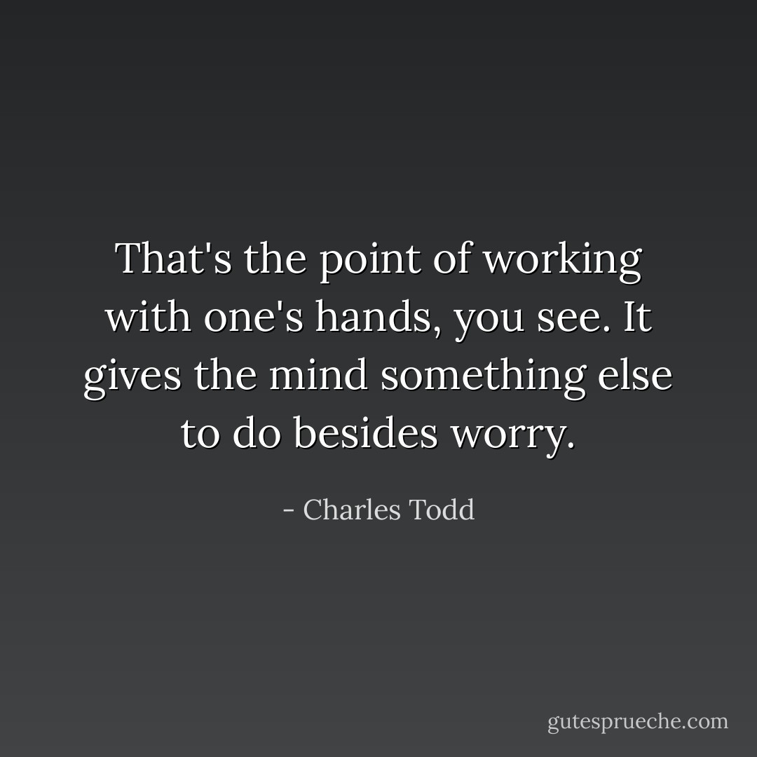 That's the point of working with one's hands, you see. It gives the mind something else to do besides worry. - Charles Todd