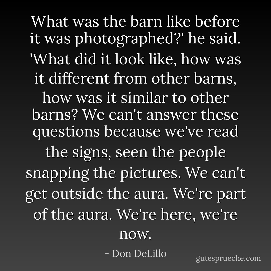 What was the barn like before it was photographed?' he said. 'What did it look like, how was it different from other barns, how was it similar to other barns? We can't answer these questions because we've read the signs, seen the people snapping the pictures. We can't get outside the aura. We're part of the aura. We're here, we're now. - Don DeLillo