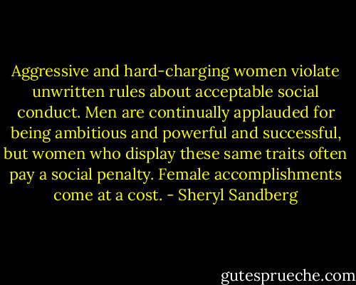 Aggressive and hard-charging women violate unwritten rules about acceptable social conduct. Men are continually applauded for being ambitious and powerful and successful, but women who display these same traits often pay a social penalty. Female accomplishments come at a cost. - Sheryl Sandberg