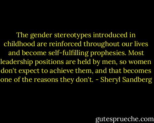 The gender stereotypes introduced in childhood are reinforced throughout our lives and become self-fulfilling prophesies. Most leadership positions are held by men, so women don't expect to achieve them, and that becomes one of the reasons they don't. - Sheryl Sandberg