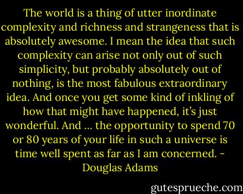 The world is a thing of utter inordinate complexity and richness and strangeness that is absolutely awesome. I mean the idea that such complexity can arise not only out of such simplicity, but probably absolutely out of nothing, is the most fabulous extraordinary idea. And once you get some kind of inkling of how that might have happened, it’s just wonderful. And … the opportunity to spend 70 or 80 years of your life in such a universe is time well spent as far as I am concerned. - Douglas Adams