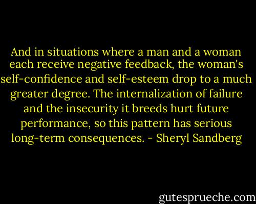 And in situations where a man and a woman each receive negative feedback, the woman's self-confidence and self-esteem drop to a much greater degree. The internalization of failure and the insecurity it breeds hurt future performance, so this pattern has serious long-term consequences. - Sheryl Sandberg
