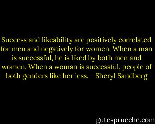 Success and likeability are positively correlated for men and negatively for women. When a man is successful, he is liked by both men and women. When a woman is successful, people of both genders like her less. - Sheryl Sandberg