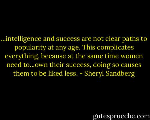 ...intelligence and success are not clear paths to popularity at any age. This complicates everything, because at the same time women need to...own their success, doing so causes them to be liked less. - Sheryl Sandberg