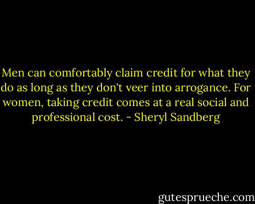 Men can comfortably claim credit for what they do as long as they don't veer into arrogance. For women, taking credit comes at a real social and professional cost. - Sheryl Sandberg