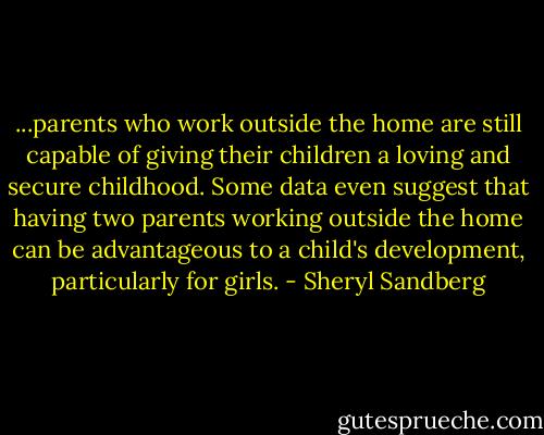 ...parents who work outside the home are still capable of giving their children a loving and secure childhood. Some data even suggest that having two parents working outside the home can be advantageous to a child's development, particularly for girls. - Sheryl Sandberg