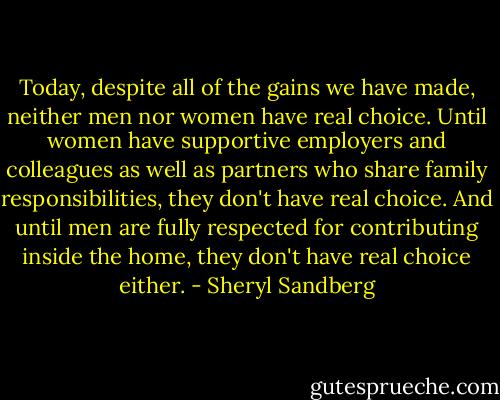Today, despite all of the gains we have made, neither men nor women have real choice. Until women have supportive employers and colleagues as well as partners who share family responsibilities, they don't have real choice. And until men are fully respected for contributing inside the home, they don't have real choice either. - Sheryl Sandberg