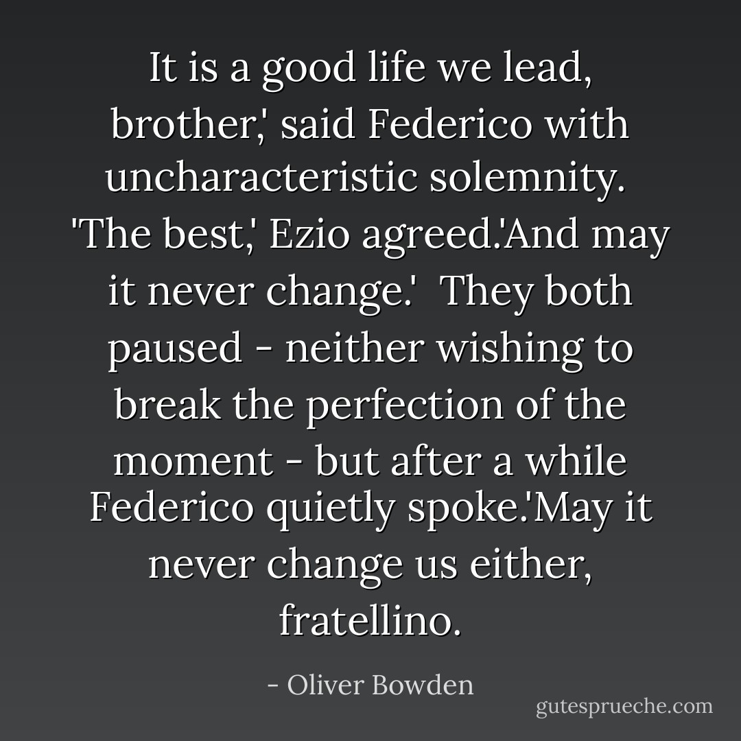 It is a good life we lead, brother,' said Federico with uncharacteristic solemnity.<br /><br />'The best,' Ezio agreed.'And may it never change.'<br /><br />They both paused - neither wishing to break the perfection of the moment - but after a while Federico quietly spoke.'May it never change us either, fratellino. - Oliver Bowden