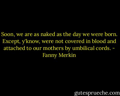 Soon, we are as naked as the day we were born. Except, y'know, were not covered in blood and attached to our mothers by umbilical cords. - Fanny Merkin
