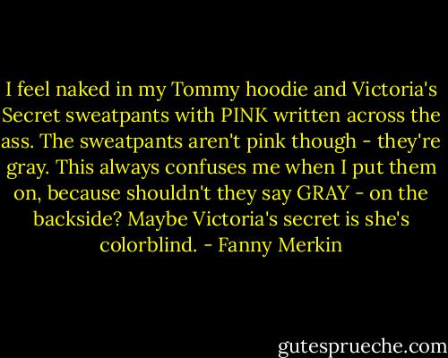 I feel naked in my Tommy hoodie and Victoria's Secret sweatpants with PINK written across the ass. The sweatpants aren't pink though - they're gray. This always confuses me when I put them on, because shouldn't they say GRAY - on the backside? Maybe Victoria's secret is she's colorblind. - Fanny Merkin