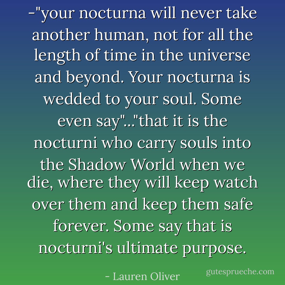 -"your nocturna will never take another human, not for all the length of time in the universe and beyond. Your nocturna is wedded to your soul. Some even say"..."that it is the nocturni who carry souls into the Shadow World when we die, where they will keep watch over them and keep them safe forever. Some say that is nocturni's ultimate purpose. - Lauren Oliver