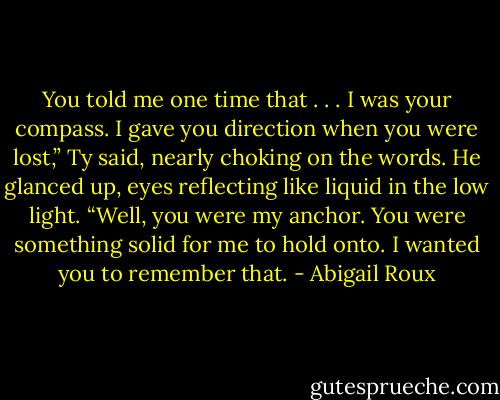 You told me one time that . . . I was your compass. I gave you direction when you were lost,” Ty said, nearly choking on the words. He glanced up, eyes reflecting like liquid in the low light. “Well, you were my anchor. You were something solid for me to hold onto. I wanted you to remember that. - Abigail Roux