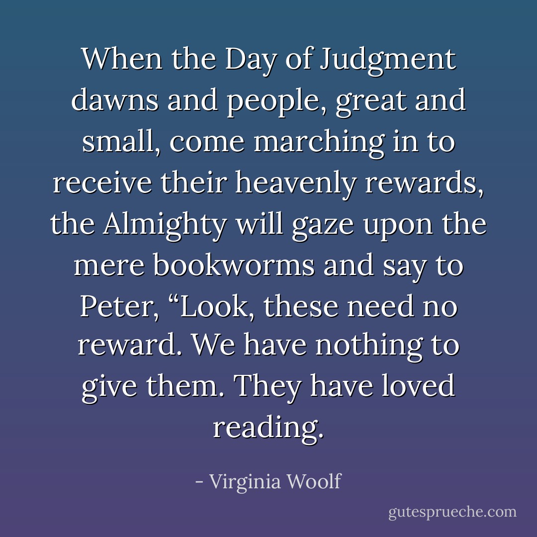 When the Day of Judgment dawns and people, great and small, come marching in to receive their heavenly rewards, the Almighty will gaze upon the mere bookworms and say to Peter, “Look, these need no reward. We have nothing to give them. They have loved reading. - Virginia Woolf