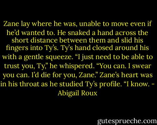Zane lay where he was, unable to move even if he’d wanted<br />to. He snaked a hand across the short distance between them<br />and slid his fingers into Ty’s. Ty’s hand closed around his with<br />a gentle squeeze.<br />“I just need to be able to trust you, Ty,” he whispered.<br />“You can. I swear you can. I’d die for you, Zane.”<br />Zane’s heart was in his throat as he studied Ty’s profile. “I<br />know. - Abigail Roux