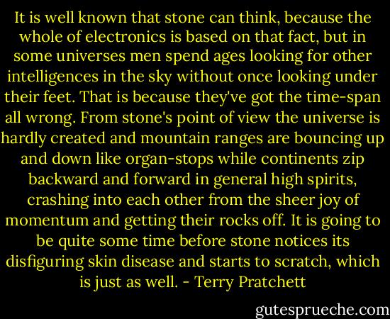 It is well known that stone can think, because the whole of electronics is based on that fact, but in some universes men spend ages looking for other intelligences in the sky without once looking under their feet. That is because they've got the time-span all wrong. From stone's point of view the universe is hardly created and mountain ranges are bouncing up and down like organ-stops while continents zip backward and forward in general high spirits, crashing into each other from the sheer joy of momentum and getting their rocks off. It is going to be quite some time before stone notices its disfiguring skin disease and starts to scratch, which is just as well. - Terry Pratchett