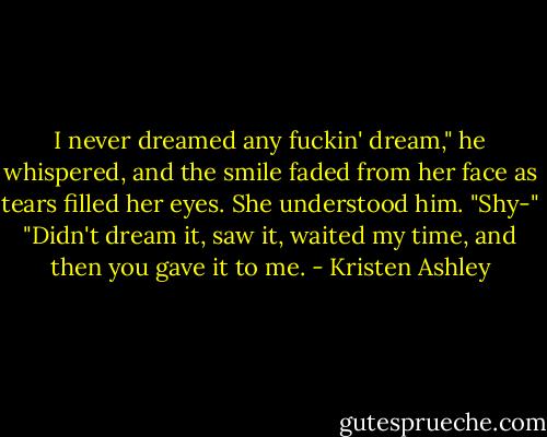 I never dreamed any fuckin' dream," he whispered, and the smile faded from her face as tears filled her eyes.<br />She understood him.<br />"Shy-"<br />"Didn't dream it, saw it, waited my time, and then you gave it to me. - Kristen Ashley