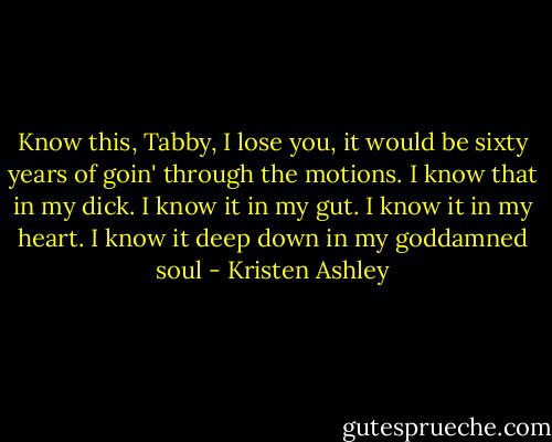 Know this, Tabby, I lose you, it would be sixty years of goin' through the motions. I know that in my dick. I know it in my gut. I know it in my heart. I know it deep down in my goddamned soul - Kristen Ashley