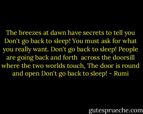 The breezes at dawn have secrets to tell you<br />Don't go back to sleep!<br />You must ask for what you really want.<br />Don't go back to sleep!<br />People are going back and forth <br />across the doorsill where the two worlds touch,<br />The door is round and open<br />Don't go back to sleep! - Rumi