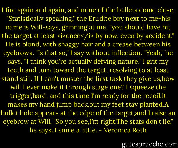 I fire again and again, and none of the bullets come close.<br />"Statistically speaking," the Erudite boy next to me-his name is Will-says, grinning at me, "you should have hit the target at least <i>once</i> by now, even by accident." He is blond, with shaggy hair and a crease between his eyebrows.<br />"Is that so," I say without inflection.<br />"Yeah," he says. "I think you're actually defying nature."<br />I grit my teeth and turn toward the target, resolving to at least stand still. If I can't muster the first task they give us,how will I ever make it through stage one?<br />I squeeze the trigger,hard, and this time I'm ready for the recoil.It makes my hand jump back,but my feet stay planted.A bullet hole appears at the edge of the target,and I raise an eyebrow at Will.<br />"So you see,I'm right.The stats don't lie," he says.<br />I smile a little. - Veronica Roth