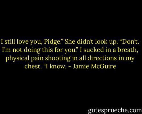I still love you, Pidge.”<br />She didn’t look up. “Don’t. I’m not doing this for you.”<br />I sucked in a breath, physical pain shooting in all directions in my chest. “I know. - Jamie McGuire