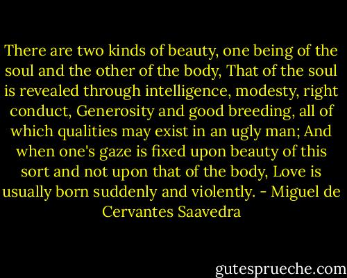 There are two kinds of beauty, one being of the soul and the other of the body,<br />That of the soul is revealed through intelligence, modesty, right conduct,<br />Generosity and good breeding, all of which qualities may exist in an ugly man;<br />And when one's gaze is fixed upon beauty of this sort and not upon that of the body,<br />Love is usually born suddenly and violently. - Miguel de Cervantes Saavedra