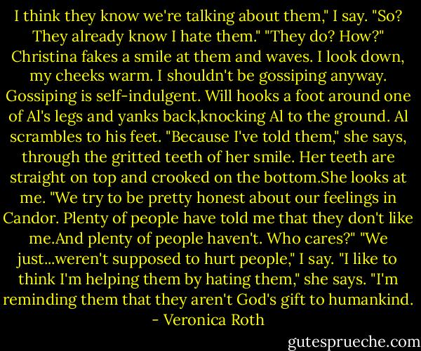 I think they know we're talking about them," I say.<br />"So? They already know I hate them."<br />"They do? How?"<br />Christina fakes a smile at them and waves. I look down, my cheeks warm. I shouldn't be gossiping anyway. Gossiping is self-indulgent.<br />Will hooks a foot around one of Al's legs and yanks back,knocking Al to the ground. Al scrambles to his feet.<br />"Because I've told them," she says, through the gritted teeth of her smile. Her teeth are straight on top and crooked on the bottom.She looks at me. "We try to be pretty honest about our feelings in Candor. Plenty of people have told me that they don't like me.And plenty of people haven't. Who cares?"<br />"We just...weren't supposed to hurt people," I say.<br />"I like to think I'm helping them by hating them," she says. "I'm reminding them that they aren't God's gift to humankind. - Veronica Roth