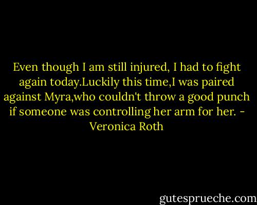 Even though I am still injured, I had to fight again today.Luckily this time,I was paired against Myra,who couldn't throw a good punch if someone was controlling her arm for her. - Veronica Roth