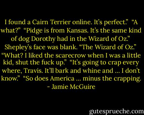 I found a Cairn Terrier online. It’s perfect.”<br /><br />“A what?”<br /><br />“Pidge is from Kansas. It’s the same kind of dog Dorothy had in the Wizard of Oz.”<br /><br />Shepley’s face was blank. “The Wizard of Oz.”<br /><br />“What? I liked the scarecrow when I was a little kid, shut the fuck up.”<br /><br />“It’s going to crap every where, Travis. It’ll bark and whine and … I don’t know.”<br /><br />“So does America … minus the crapping. - Jamie McGuire