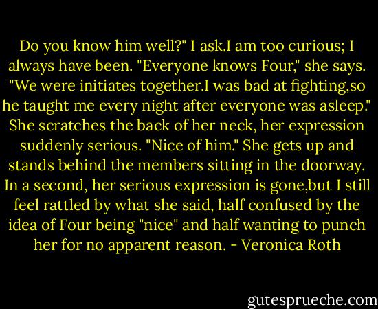 Do you know him well?" I ask.I am too curious; I always have been.<br />"Everyone knows Four," she says. "We were initiates together.I was bad at fighting,so he taught me every night after everyone was asleep." She scratches the back of her neck, her expression suddenly serious. "Nice of him."<br />She gets up and stands behind the members sitting in the doorway. In a second, her serious expression is gone,but I still feel rattled by what she said, half confused by the idea of Four being "nice" and half wanting to punch her for no apparent reason. - Veronica Roth