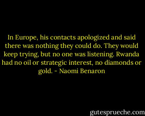 In Europe, his contacts apologized and said there was nothing they could do. They would keep trying, but no one was listening. Rwanda had no oil or strategic interest, no diamonds or gold. - Naomi Benaron