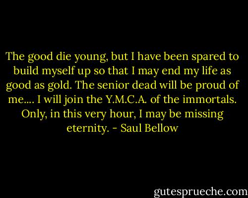 The good die young, but I have been spared to build myself up so that I may end my life as good as gold. The senior dead will be proud of me.... I will join the Y.M.C.A. of the immortals. Only, in this very hour, I may be missing eternity. - Saul Bellow