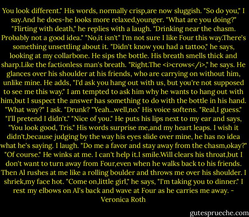 You look different." His words, normally crisp,are now sluggish.<br />"So do you," I say.And he does-he looks more relaxed,younger. "What are you doing?"<br />"Flirting with death," he replies with a laugh. "Drinking near the chasm. Probably not a good idea."<br />"No,it isn't" I'm not sure I like Four this way.There's something unsettling about it.<br />"Didn't know you had a tattoo," he says, looking at my collarbone.<br />He sips the bottle. His breath smells thick and sharp.Like the factionless man's breath.<br />"Right.The <i>crows</i>," he says. He glances over his shoulder at his friends, who are carrying on without him, unlike mine. He adds, "I'd ask you hang out with us, but you're not supposed to see me this way."<br />I am tempted to ask him why he wants to hang out with him,but I suspect the answer has something to do with the bottle in his hand.<br />"What way?" I ask. "Drunk?<br />"Yeah...well,no." His voice softens. "Real,I guess."<br />"I'll pretend I didn't."<br />"Nice of you." He puts his lips next to my ear and says, "You look good, Tris."<br />His words surprise me,and my heart leaps. I wish it didn't,because judging by the way his eyes slide over mine, he has no idea what he's saying. I laugh. "Do me a favor and stay away from the chasm,okay?"<br />"Of course." He winks at me.<br />I can't help it.I smile.Will clears his throat,but I don't want to turn away from Four,even when he walks back to his friends.<br />Then Al rushes at me like a rolling boulder and throws me over his shoulder. I shriek,my face hot.<br />"Come on,little girl," he says, "I'm taking you to dinner."<br />I rest my elbows on Al's back and wave at Four as he carries me away. - Veronica Roth