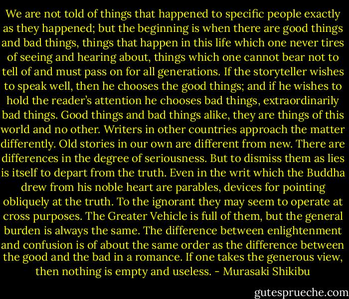 We are not told of things that happened to specific people exactly as they happened; but the beginning is when there are good things and bad things, things that happen in this life which one never tires of seeing and hearing about, things which one cannot bear not to tell of and must pass on for all generations. If the storyteller wishes to speak well, then he chooses the good things; and if he wishes to hold the reader’s attention he chooses bad things, extraordinarily bad things. Good things and bad things alike, they are things of this world and no other.<br />Writers in other countries approach the matter differently. Old stories in our own are different from new. There are differences in the degree of seriousness. But to dismiss them as lies is itself to depart from the truth. Even in the writ which the Buddha drew from his noble heart are parables, devices for pointing obliquely at the truth. To the ignorant they may seem to operate at cross purposes. The Greater Vehicle is full of them, but the general burden is always the same. The difference between enlightenment and confusion is of about the same order as the difference between the good and the bad in a romance. If one takes the generous view, then nothing is empty and useless. - Murasaki Shikibu