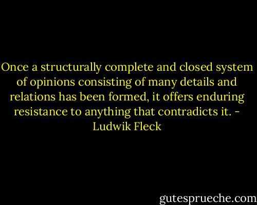 Once a structurally complete and closed system of opinions consisting of many details and relations has been formed, it offers enduring resistance to anything that contradicts it. - Ludwik Fleck