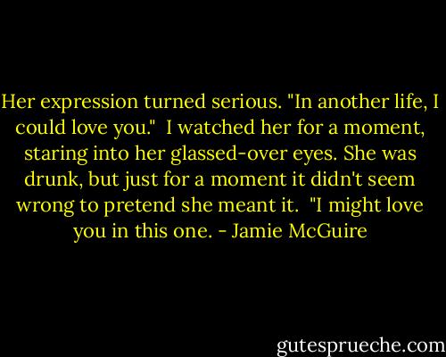 Her expression turned serious. "In another life, I could love you."<br /><br />I watched her for a moment, staring into her glassed-over eyes. She was drunk, but just for a moment it didn't seem wrong to pretend she meant it.<br /><br />"I might love you in this one. - Jamie McGuire