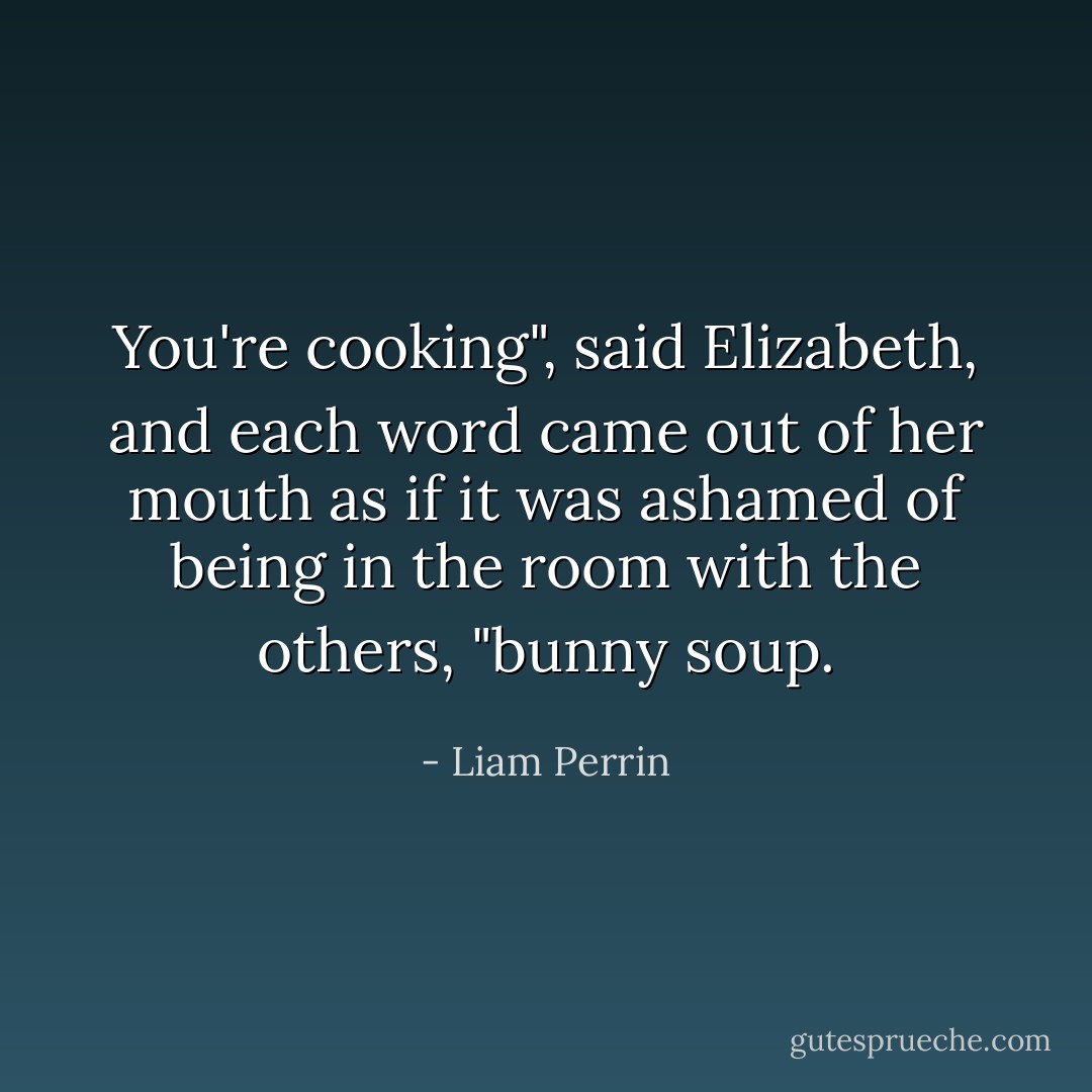 You're cooking", said Elizabeth, and each word came out of her mouth as if it was ashamed of being in the room with the others, "bunny soup. - Liam Perrin