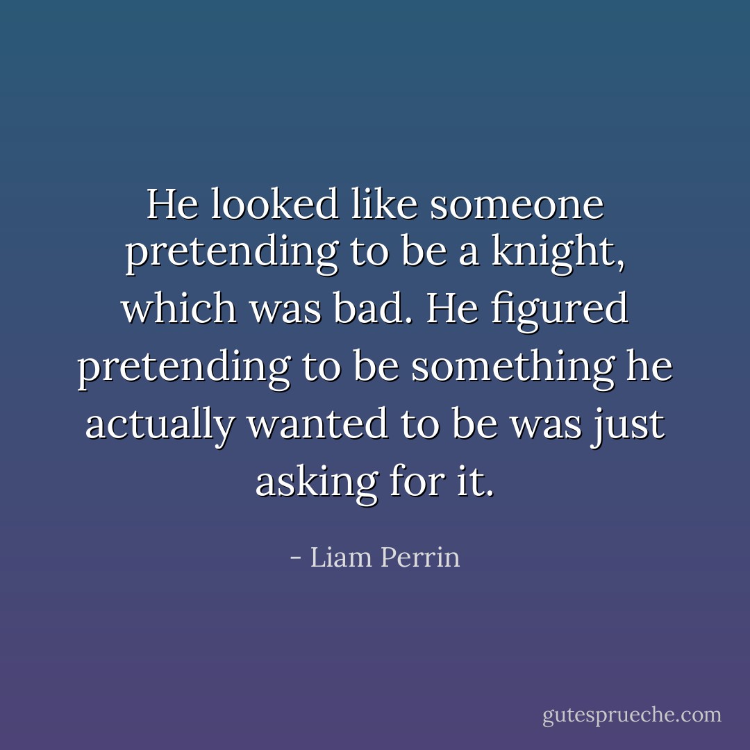 He looked like someone pretending to be a knight, which was bad. He figured pretending to be something he actually wanted to be was just asking for it. - Liam Perrin