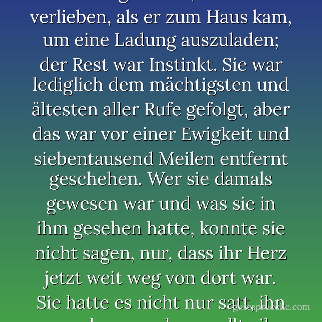 Sie fragte sich tausendmal, warum sie sich so verzweifelt danach gesehnt hatte, Joaquin Andieta mit Leib und Seele anzugehören, obwohl sie in Wahrheit in seinen Armen nie ganz glücklich gewesen war und es sich nur mit der ersten Liebe erklären konnte. Sie war bereit gewesen, sich zu verlieben, als er zum Haus kam, um eine Ladung auszuladen; der Rest war Instinkt. Sie war lediglich dem mächtigsten und ältesten aller Rufe gefolgt, aber das war vor einer Ewigkeit und siebentausend Meilen entfernt geschehen. Wer sie damals gewesen war und was sie in ihm gesehen hatte, konnte sie nicht sagen, nur, dass ihr Herz jetzt weit weg von dort war. Sie hatte es nicht nur satt, ihn zu suchen, sondern wollte ihn tief im Inneren auch nicht mehr finden; gleichzeitig konnte sie aber auch nicht weiter von Zweifeln geplagt sein. Sie brauchte ein Ende für diese Phase, um eine neue Liebe mit einer weißen Weste beginnen zu können - Isabel Allende<