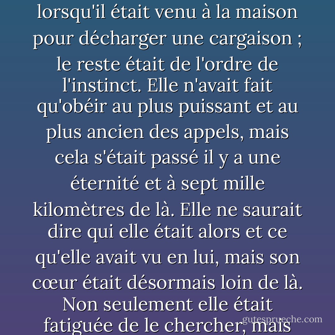 Elle s'est demandé mille fois pourquoi elle avait tant voulu appartenir corps et âme à Joaquin Andieta, alors qu'en vérité elle n'avait jamais été totalement heureuse dans ses bras, et qu'elle ne pouvait l'expliquer qu'en termes de premier amour. Elle avait été prête à tomber amoureuse lorsqu'il était venu à la maison pour décharger une cargaison ; le reste était de l'ordre de l'instinct. Elle n'avait fait qu'obéir au plus puissant et au plus ancien des appels, mais cela s'était passé il y a une éternité et à sept mille kilomètres de là. Elle ne saurait dire qui elle était alors et ce qu'elle avait vu en lui, mais son cœur était désormais loin de là. Non seulement elle était fatiguée de le chercher, mais au fond d'elle-même, elle ne voulait pas le trouver ; en même temps, elle ne pouvait pas continuer à être rongée par le doute. Elle avait besoin de mettre un terme à cette phase afin de commencer un nouvel amour en faisant table rase du passé - Isabel Allende