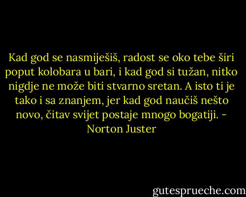 Kad god se nasmiješiš, radost se oko tebe širi poput kolobara u bari, i kad god si tužan, nitko nigdje ne može biti stvarno sretan. A isto ti je tako i sa znanjem, jer kad god naučiš nešto novo, čitav svijet postaje mnogo bogatiji. - Norton Juster