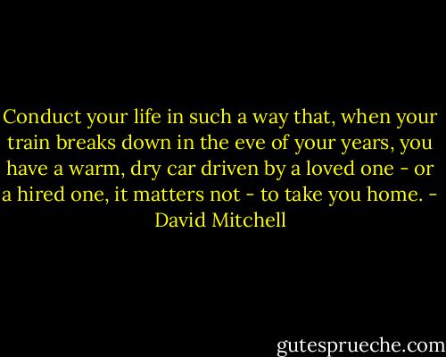 Conduct your life in such a way that, when your train breaks down in the eve of your years, you have a warm, dry car driven by a loved one - or a hired one, it matters not - to take you home. - David Mitchell